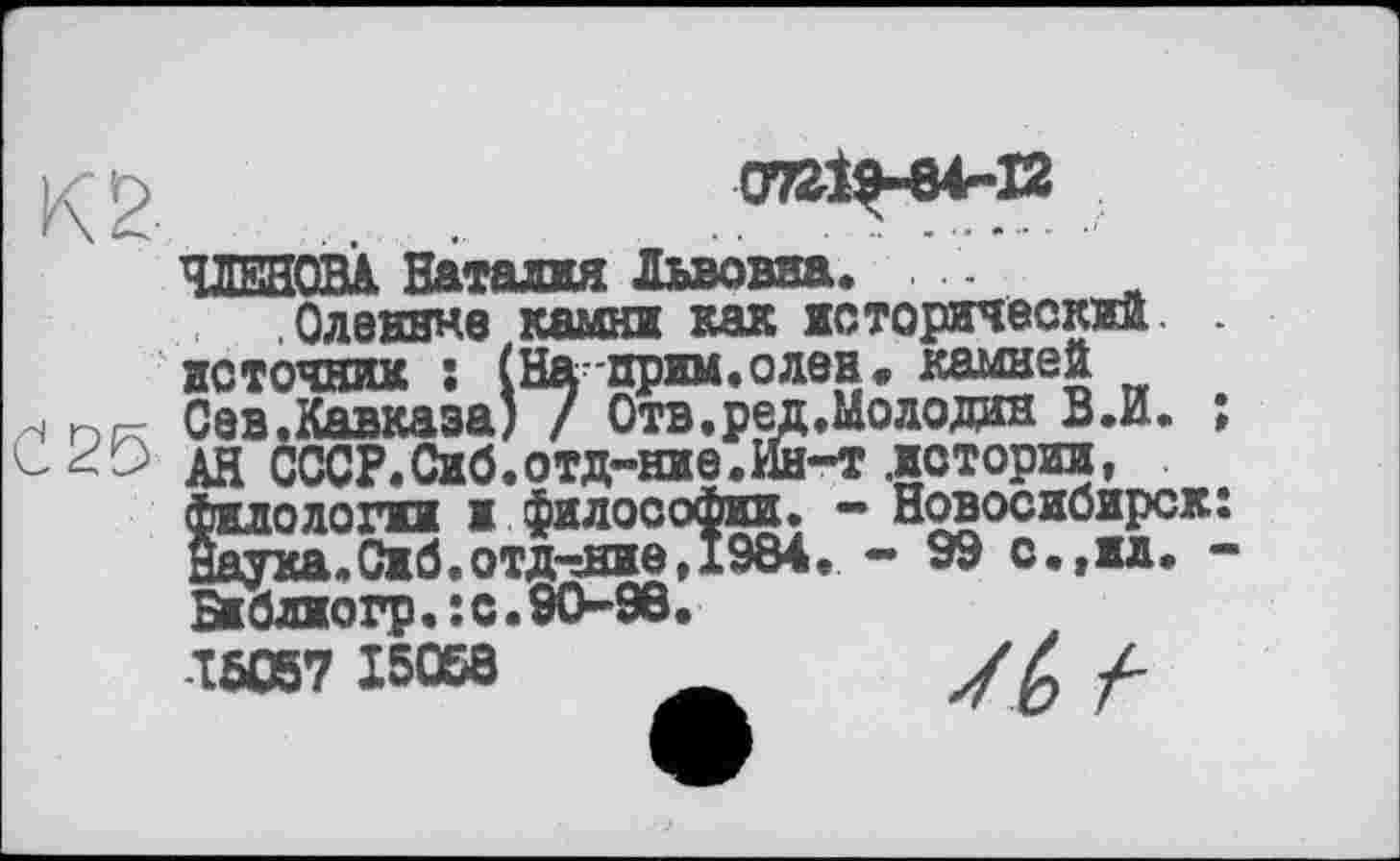 ﻿07219-84-12
чжяавл Наталия Львовна. -
.Оленине камни как исторический.
источник ; (На-прим, о лев. камней zs	Сев.Кавказа) / Отв.ред.Молодан В.И.
С 29 дн СССР.Сиб.отд-ние.Ин-т .истории,
Филологии и философии. - Новосибирск
Наука.Сиб.отд-дае, 1984. - 99 с.,ил.
Бкблиогр.:с.90-96.
16057 15068	_ У Z /-